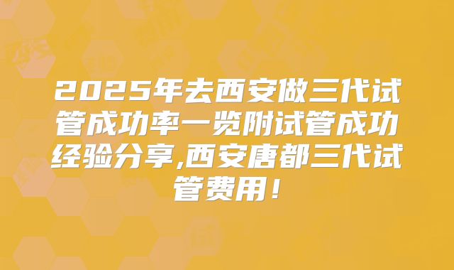 2025年去西安做三代试管成功率一览附试管成功经验分享,西安唐都三代试管费用！