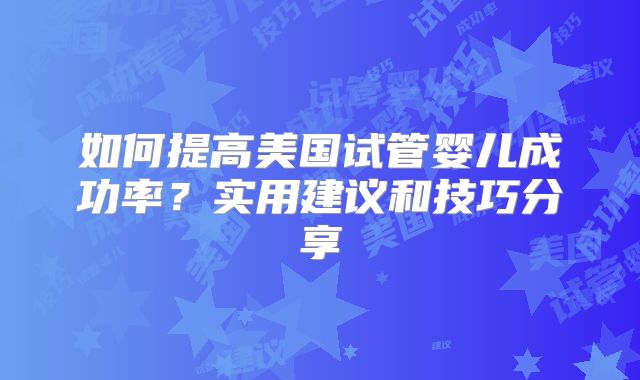 如何提高美国试管婴儿成功率？实用建议和技巧分享