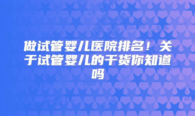 做试管婴儿医院排名!关于试管婴儿的干货你知道吗