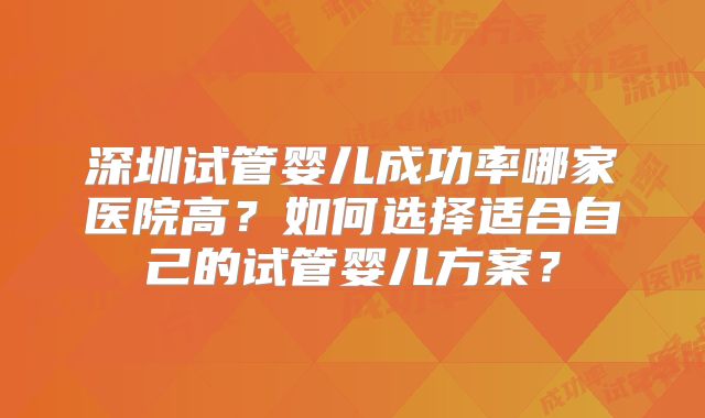 深圳试管婴儿成功率哪家医院高?如何选择适合自己的试管婴儿方案?