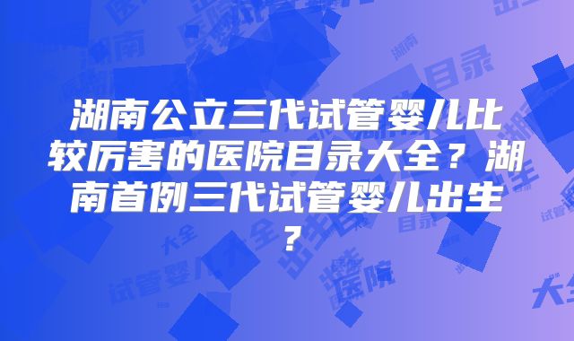 湖南公立三代试管婴儿比较厉害的医院目录大全？湖南首例三代试管婴儿出生？