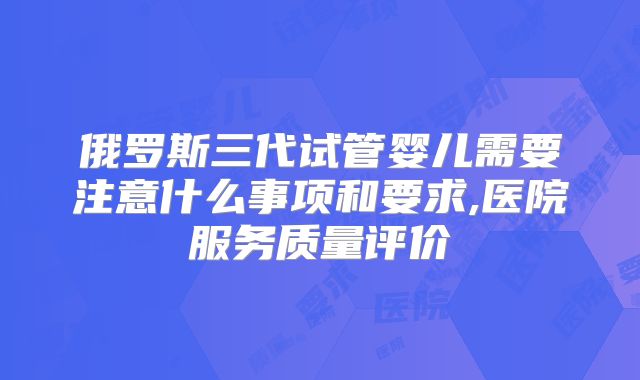 俄罗斯三代试管婴儿需要注意什么事项和要求,医院服务质量评价