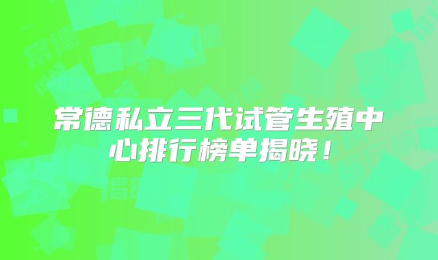 常德私立三代试管生殖中心排行榜单揭晓！