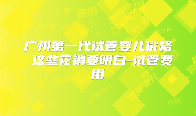 广州第一代试管婴儿价格 这些花销要明白-试管费用
