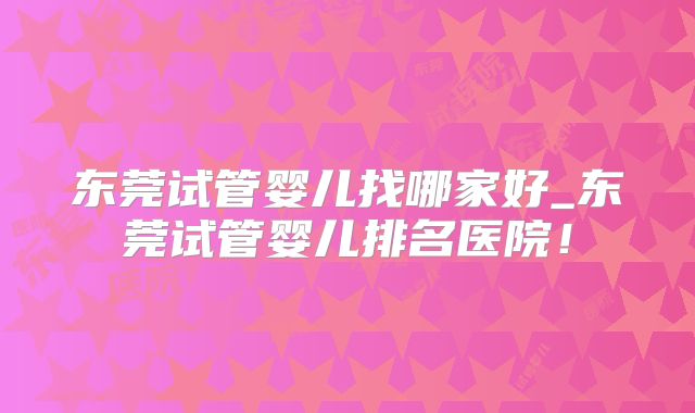 东莞试管婴儿找哪家好_东莞试管婴儿排名医院!