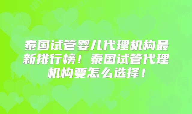 泰国试管婴儿代理机构最新排行榜!泰国试管代理机构要怎么选择!