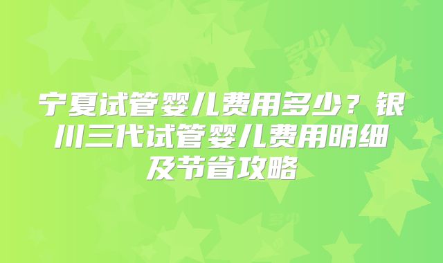 宁夏试管婴儿费用多少？银川三代试管婴儿费用明细及节省攻略