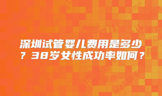 深圳试管婴儿费用是多少？38岁女性成功率如何？