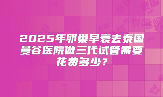 2025年卵巢早衰去泰国曼谷医院做三代试管需要花费多少?