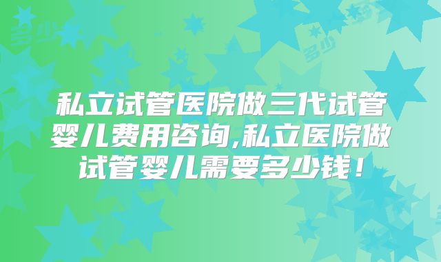 私立试管医院做三代试管婴儿费用咨询,私立医院做试管婴儿需要多少钱!