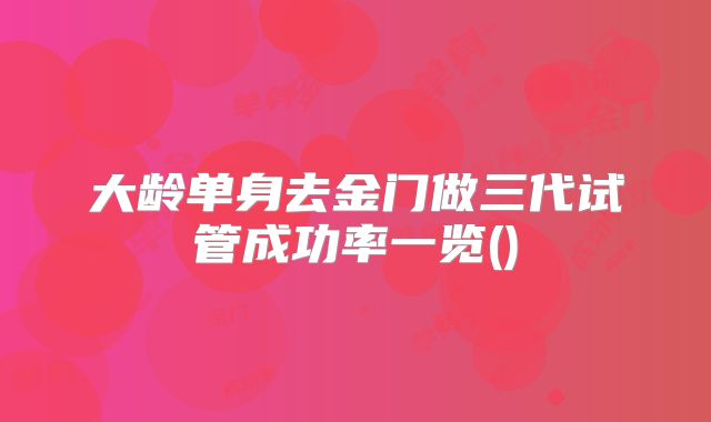 大龄单身去金门做三代试管成功率一览()