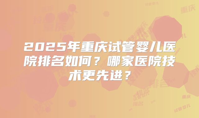 2025年重庆试管婴儿医院排名如何？哪家医院技术更先进？