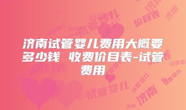 济南试管婴儿费用大概要多少钱 收费价目表-试管费用