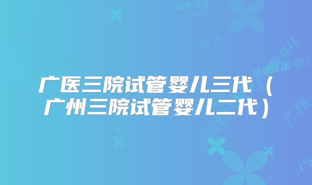 广医三院试管婴儿三代(广州三院试管婴儿二代)