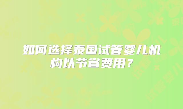如何选择泰国试管婴儿机构以节省费用?