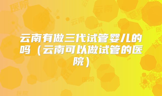 云南有做三代试管婴儿的吗（云南可以做试管的医院）