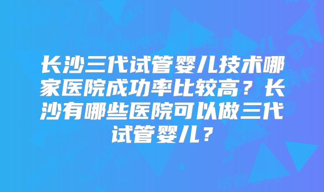 长沙三代试管婴儿技术哪家医院成功率比较高？长沙有哪些医院可以做三代试管婴儿？