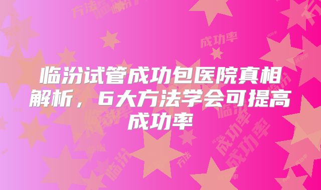 临汾试管成功包医院真相解析,6大方法学会可提高成功率