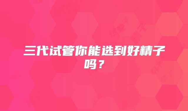 三代试管你能选到好精子吗？