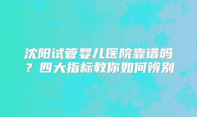 沈阳试管婴儿医院靠谱吗？四大指标教你如何辨别