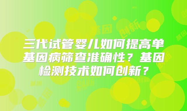 三代试管婴儿如何提高单基因病筛查准确性？基因检测技术如何创新？