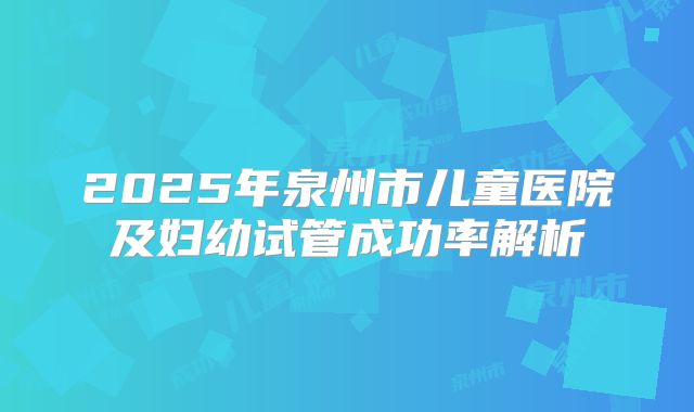 2025年泉州市儿童医院及妇幼试管成功率解析