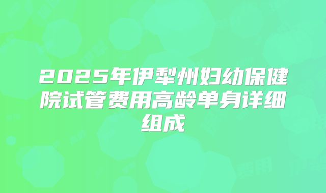 2025年伊犁州妇幼保健院试管费用高龄单身详细组成
