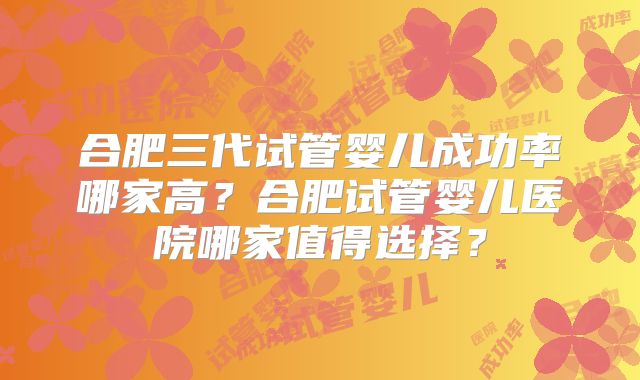 合肥三代试管婴儿成功率哪家高?合肥试管婴儿医院哪家值得选择?