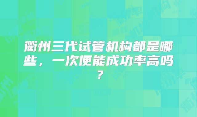 衢州三代试管机构都是哪些,一次便能成功率高吗?