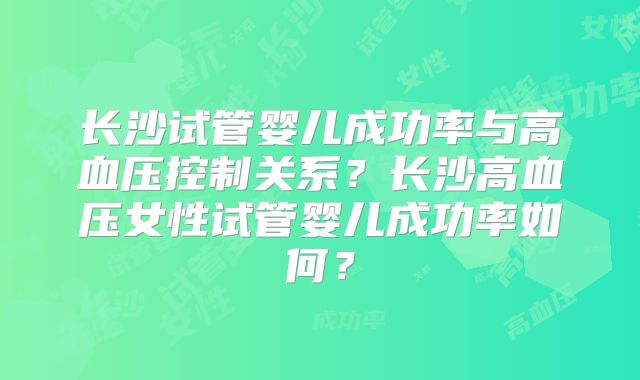长沙试管婴儿成功率与高血压控制关系？长沙高血压女性试管婴儿成功率如何？
