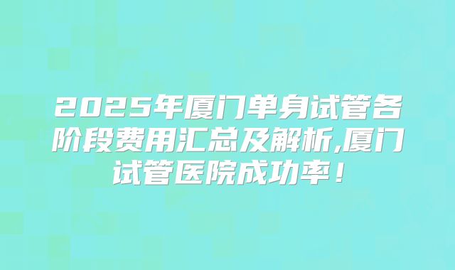 2025年厦门单身试管各阶段费用汇总及解析,厦门试管医院成功率！