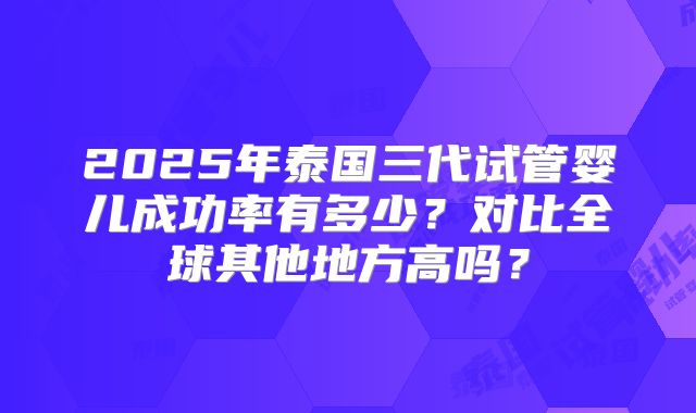 2025年泰国三代试管婴儿成功率有多少？对比全球其他地方高吗？