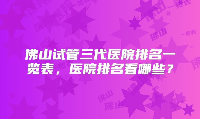 佛山试管三代医院排名一览表，医院排名看哪些？