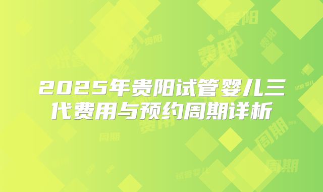 2025年贵阳试管婴儿三代费用与预约周期详析