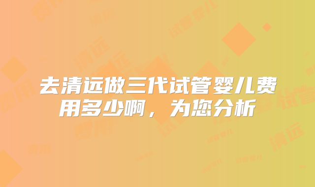 去清远做三代试管婴儿费用多少啊,为您分析
