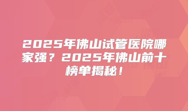 2025年佛山试管医院哪家强?2025年佛山前十榜单揭秘!