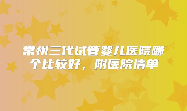 常州三代试管婴儿医院哪个比较好,附医院清单