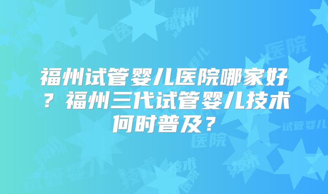 福州试管婴儿医院哪家好？福州三代试管婴儿技术何时普及？