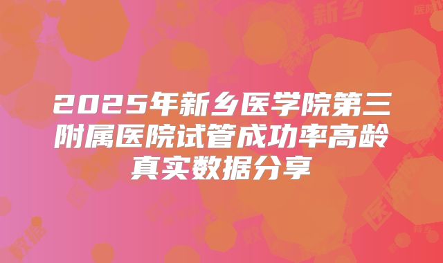 2025年新乡医学院第三附属医院试管成功率高龄真实数据分享