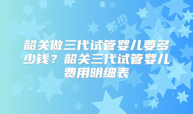 韶关做三代试管婴儿要多少钱？韶关三代试管婴儿费用明细表