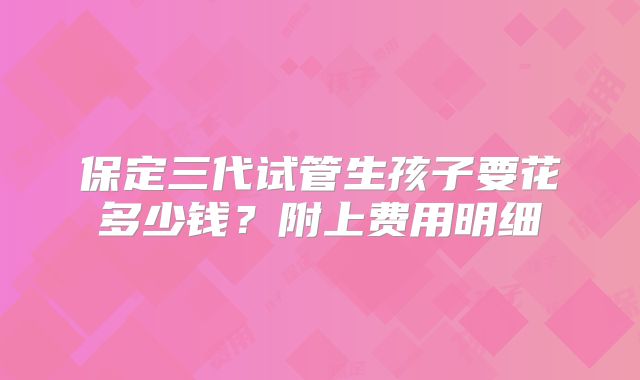保定三代试管生孩子要花多少钱?附上费用明细