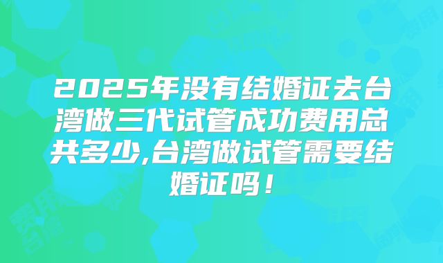 2025年没有结婚证去台湾做三代试管成功费用总共多少,台湾做试管需要结婚证吗！