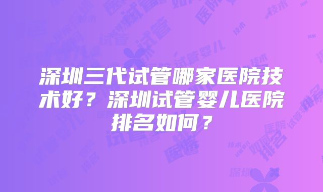 深圳三代试管哪家医院技术好?深圳试管婴儿医院排名如何?