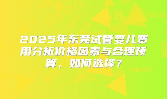 2025年东莞试管婴儿费用分析价格因素与合理预算,如何选择?