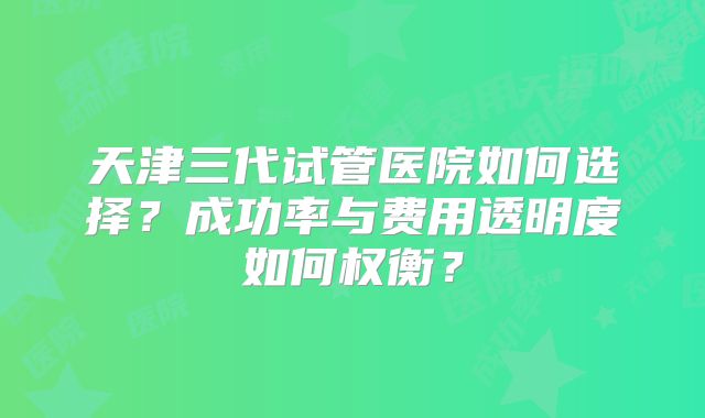 天津三代试管医院如何选择？成功率与费用透明度如何权衡？