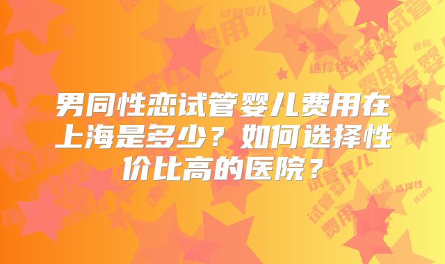 男同性恋试管婴儿费用在上海是多少？如何选择性价比高的医院？