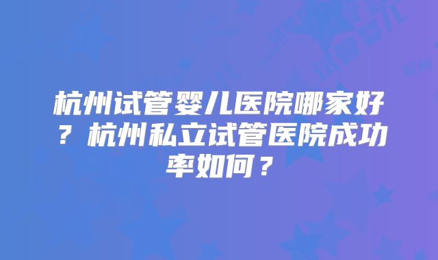 杭州试管婴儿医院哪家好?杭州私立试管医院成功率如何?