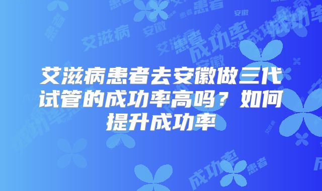 艾滋病患者去安徽做三代试管的成功率高吗？如何提升成功率