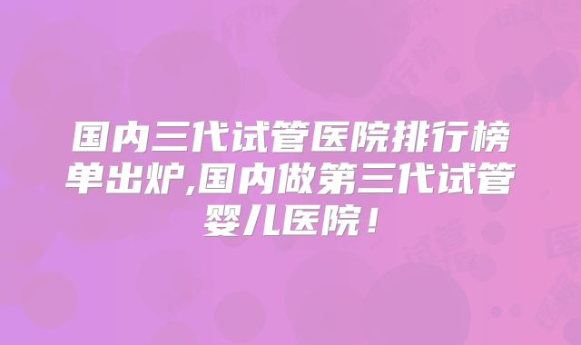 国内三代试管医院排行榜单出炉,国内做第三代试管婴儿医院！
