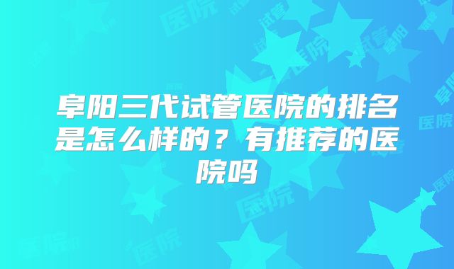阜阳三代试管医院的排名是怎么样的？有推荐的医院吗